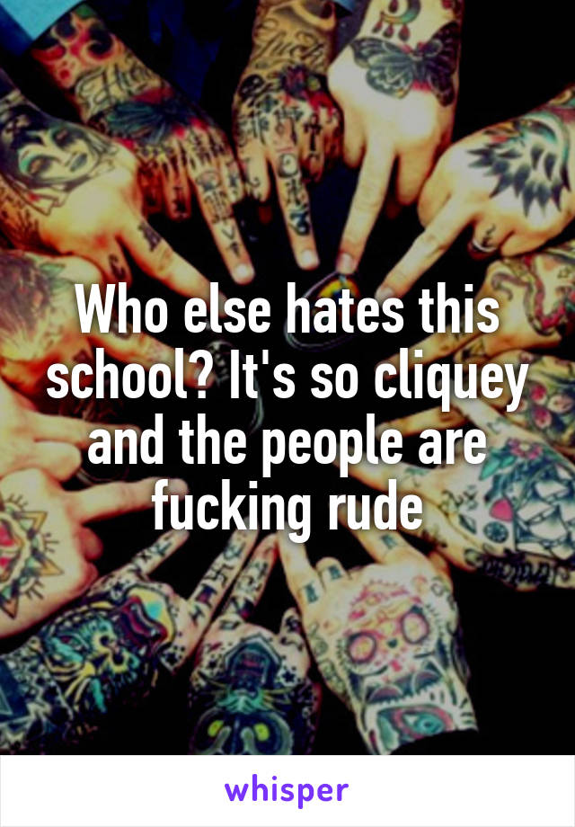 Who else hates this school? It's so cliquey and the people are fucking rude