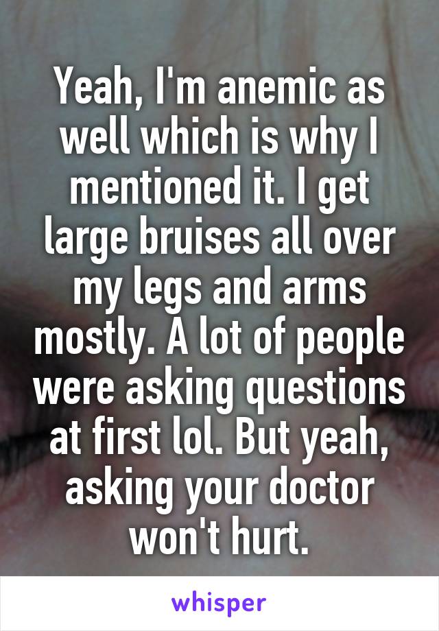 Yeah, I'm anemic as well which is why I mentioned it. I get large bruises all over my legs and arms mostly. A lot of people were asking questions at first lol. But yeah, asking your doctor won't hurt.