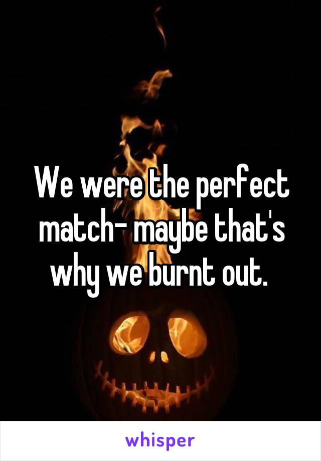 We were the perfect match- maybe that's why we burnt out. 