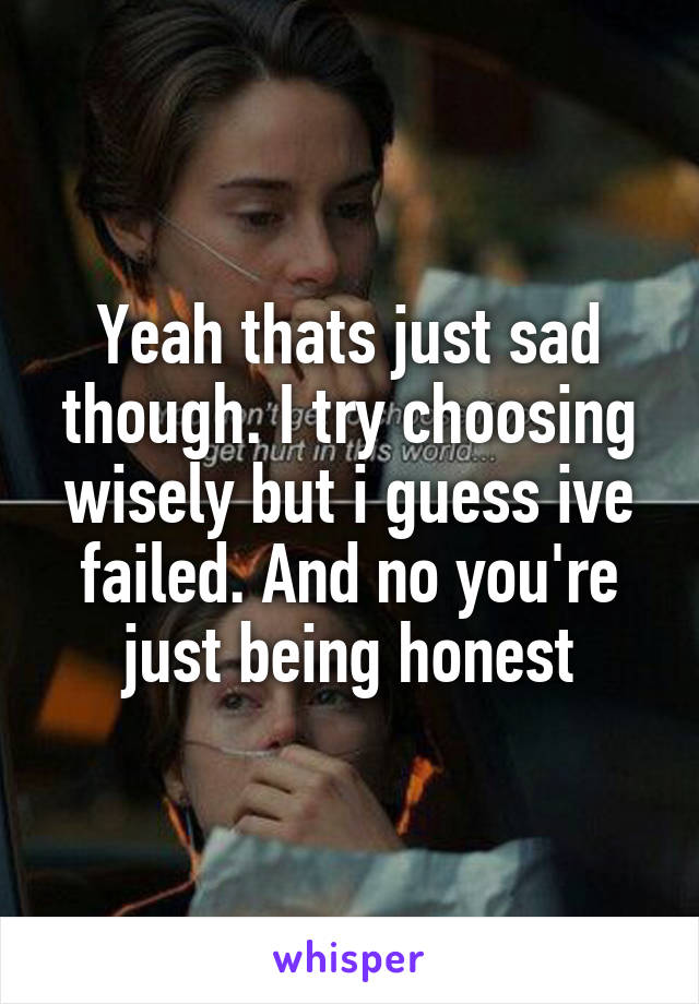 Yeah thats just sad though. I try choosing wisely but i guess ive failed. And no you're just being honest