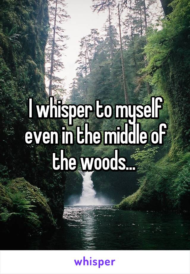 I whisper to myself even in the middle of the woods... 