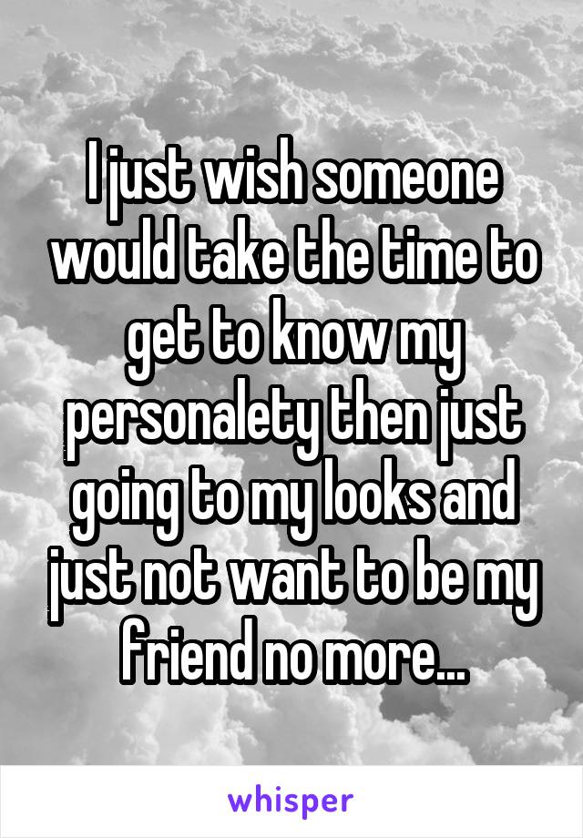 I just wish someone would take the time to get to know my personalety then just going to my looks and just not want to be my friend no more...