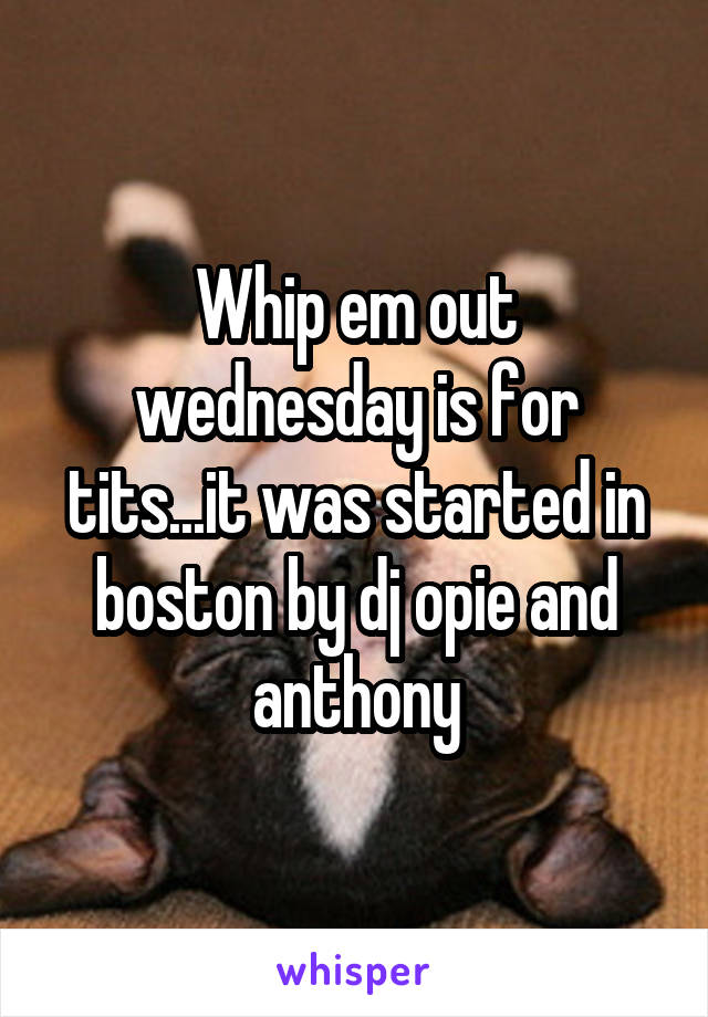 Whip em out wednesday is for tits...it was started in boston by dj opie and anthony