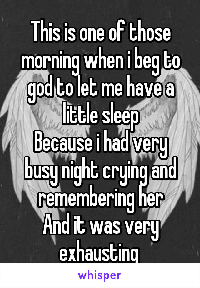 This is one of those morning when i beg to god to let me have a little sleep
Because i had very busy night crying and remembering her
And it was very exhausting 