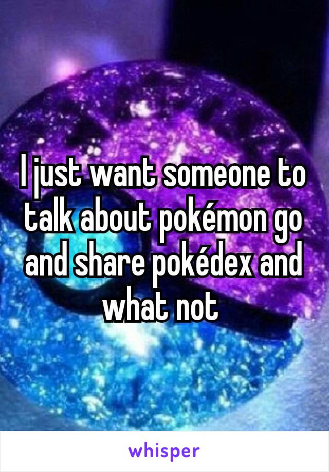 I just want someone to talk about pokémon go and share pokédex and what not 