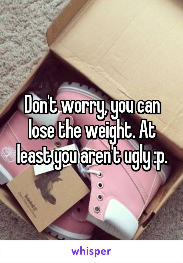 Don't worry, you can lose the weight. At least you aren't ugly :p.