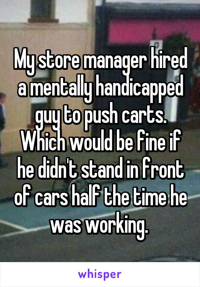 My store manager hired a mentally handicapped guy to push carts. Which would be fine if he didn't stand in front of cars half the time he was working. 