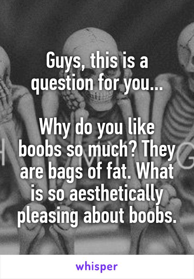 Guys, this is a question for you...

Why do you like boobs so much? They are bags of fat. What is so aesthetically pleasing about boobs.