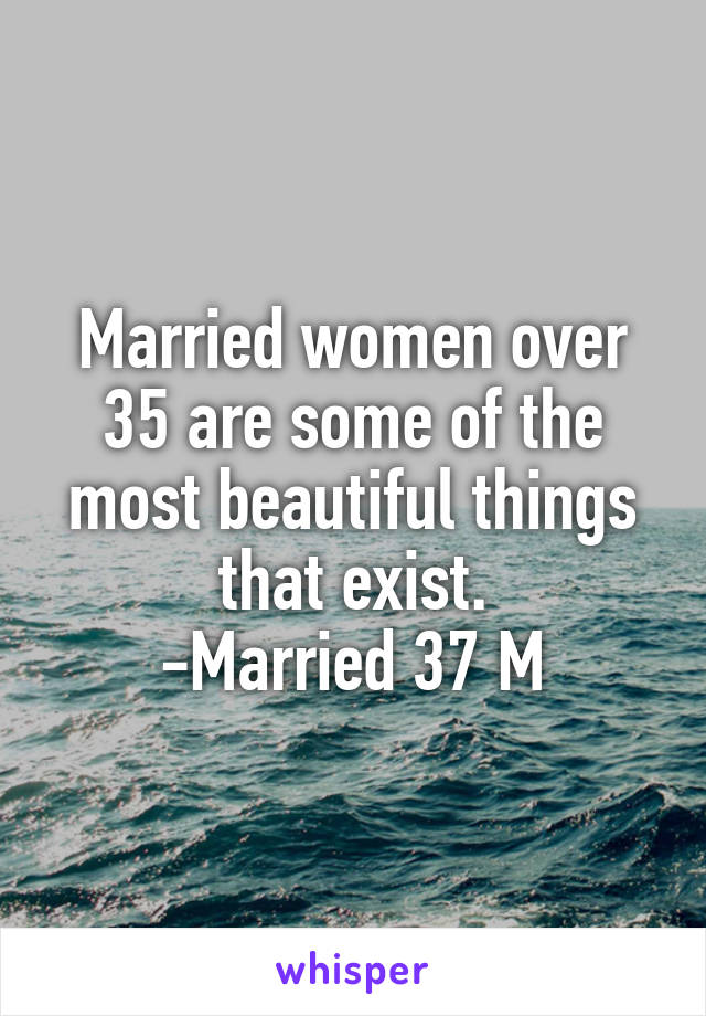 Married women over 35 are some of the most beautiful things that exist.
-Married 37 M