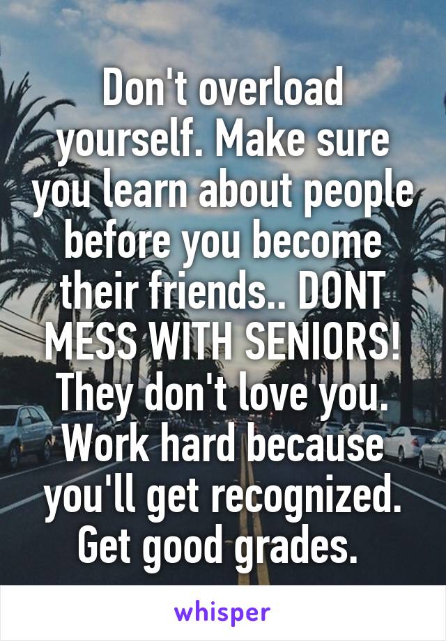 Don't overload yourself. Make sure you learn about people before you become their friends.. DONT MESS WITH SENIORS! They don't love you. Work hard because you'll get recognized. Get good grades. 