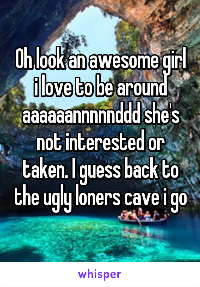 Oh look an awesome girl i love to be around aaaaaannnnnddd she's not interested or taken. I guess back to the ugly loners cave i go 