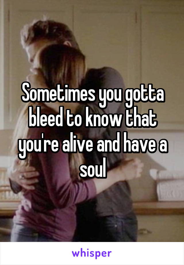 Sometimes you gotta bleed to know that you're alive and have a soul