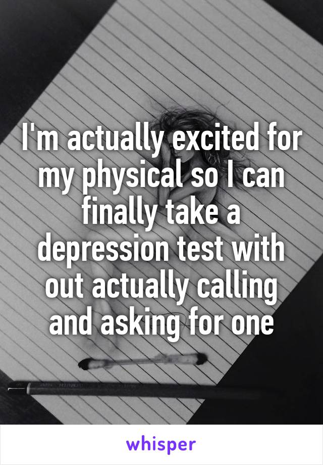 I'm actually excited for my physical so I can finally take a depression test with out actually calling and asking for one