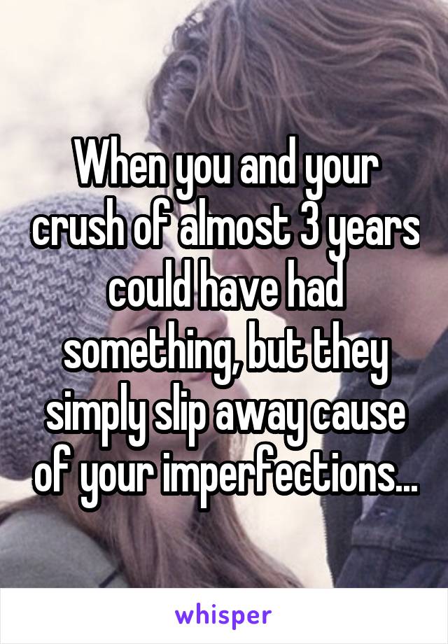 When you and your crush of almost 3 years could have had something, but they simply slip away cause of your imperfections...