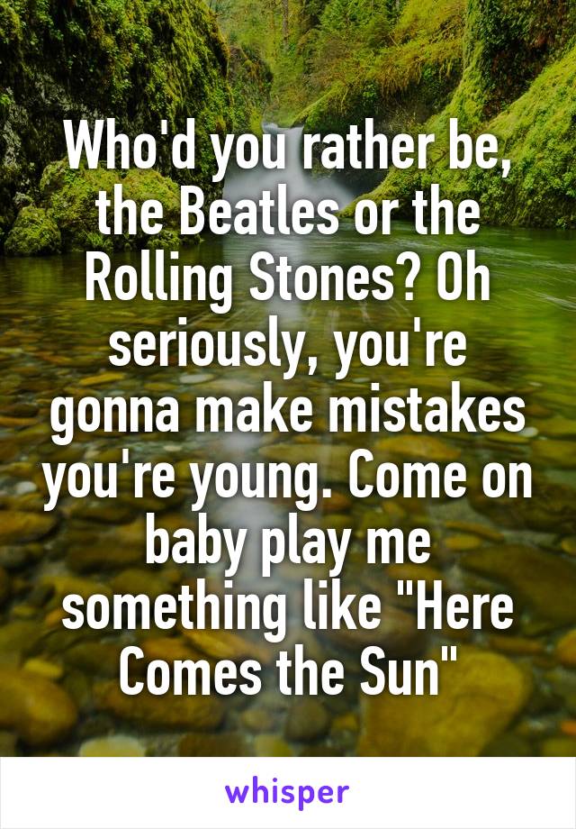 Who'd you rather be, the Beatles or the Rolling Stones? Oh seriously, you're gonna make mistakes you're young. Come on baby play me something like "Here Comes the Sun"