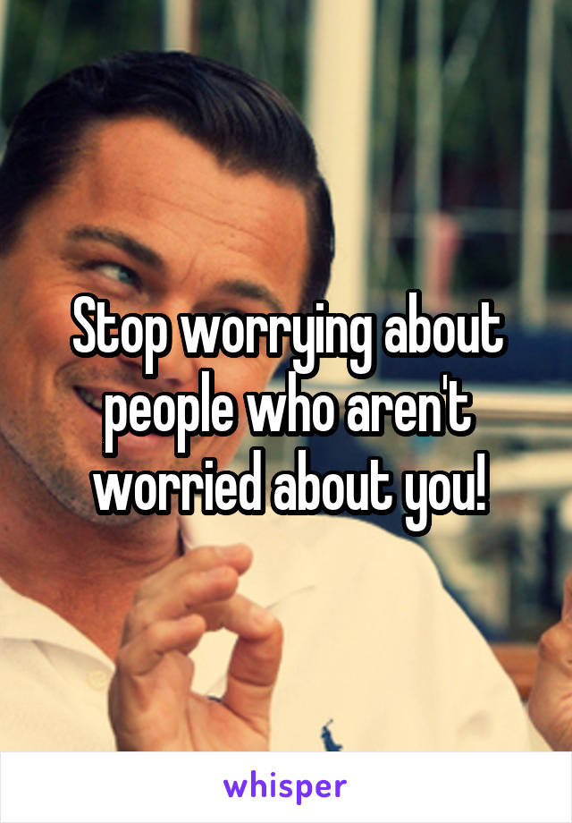 Stop worrying about people who aren't worried about you!