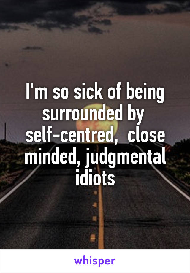 I'm so sick of being surrounded by  self-centred,  close minded, judgmental idiots