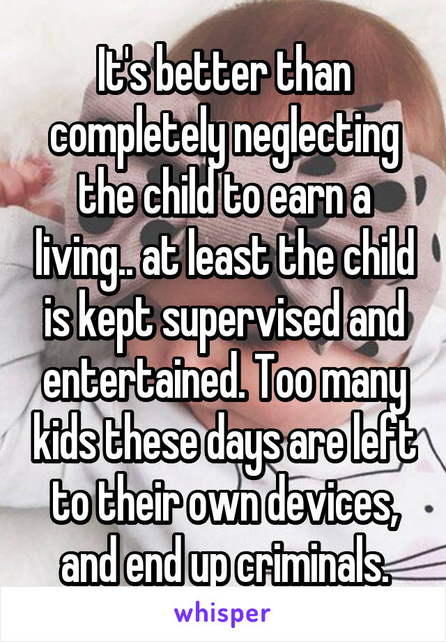 It's better than completely neglecting the child to earn a living.. at least the child is kept supervised and entertained. Too many kids these days are left to their own devices, and end up criminals.
