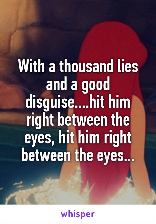 With a thousand lies and a good disguise....hit him right between the eyes, hit him right between the eyes...