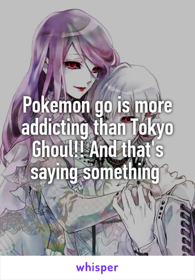 Pokemon go is more addicting than Tokyo Ghoul!! And that's saying something 