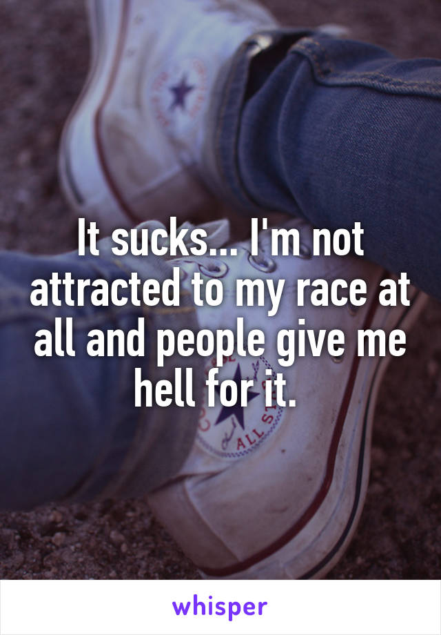 It sucks... I'm not attracted to my race at all and people give me hell for it. 