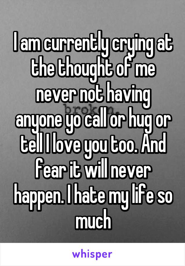 I am currently crying at the thought of me never not having anyone yo call or hug or tell I love you too. And fear it will never happen. I hate my life so much