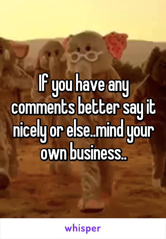 If you have any comments better say it nicely or else..mind your own business..