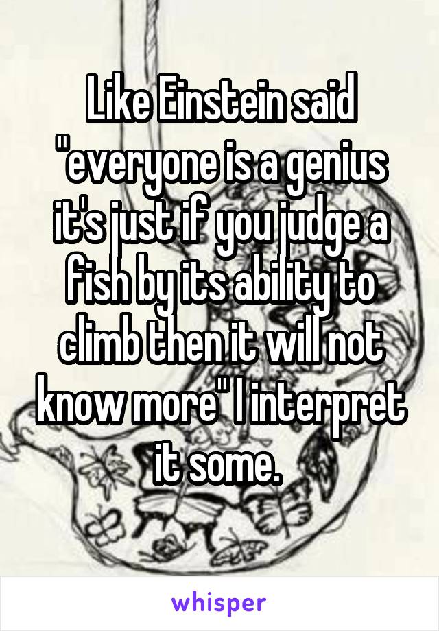 Like Einstein said "everyone is a genius it's just if you judge a fish by its ability to climb then it will not know more" I interpret it some. 
