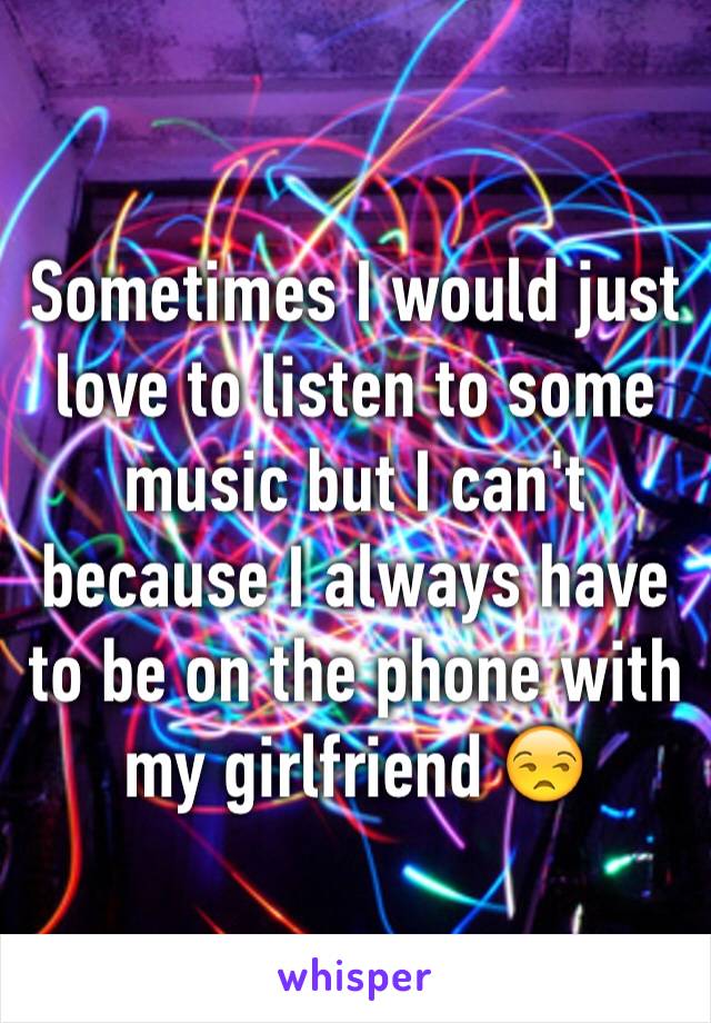 Sometimes I would just love to listen to some music but I can't because I always have to be on the phone with my girlfriend 😒