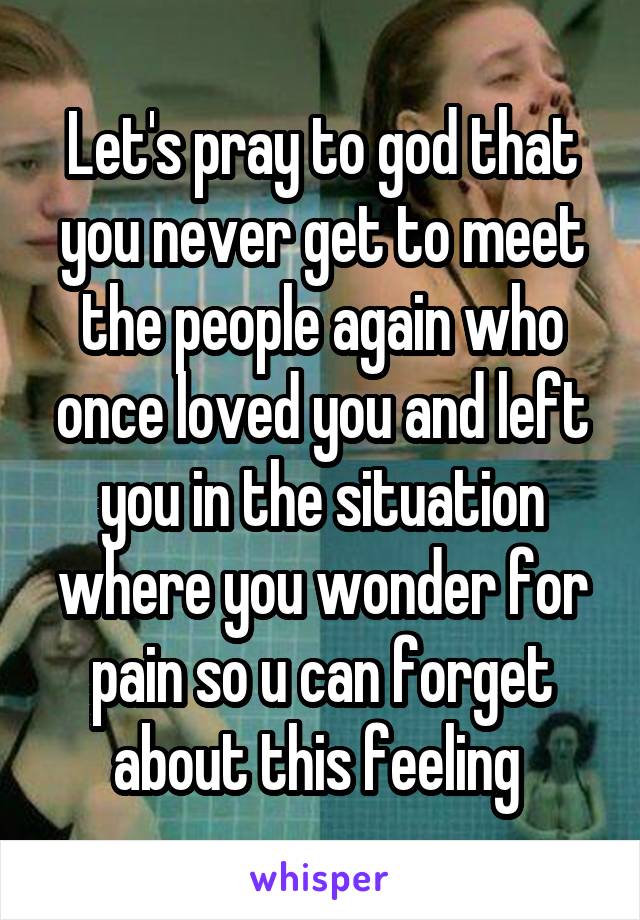 Let's pray to god that you never get to meet the people again who once loved you and left you in the situation where you wonder for pain so u can forget about this feeling 