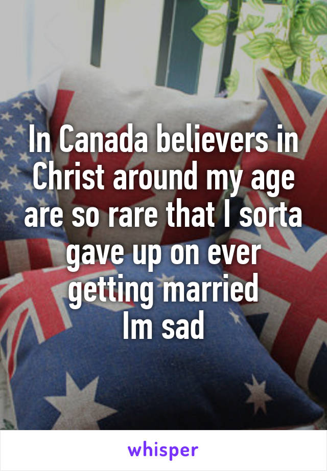 In Canada believers in Christ around my age are so rare that I sorta gave up on ever getting married
Im sad