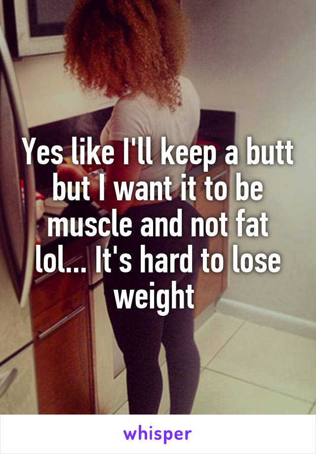 Yes like I'll keep a butt but I want it to be muscle and not fat lol... It's hard to lose weight 