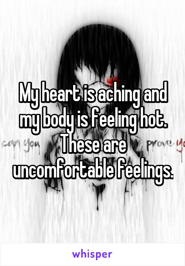 My heart is aching and my body is feeling hot. These are uncomfortable feelings.