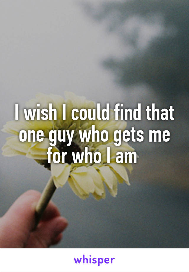 I wish I could find that one guy who gets me for who I am 