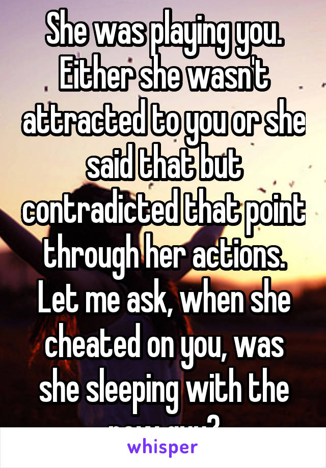 She was playing you. Either she wasn't attracted to you or she said that but contradicted that point through her actions. Let me ask, when she cheated on you, was she sleeping with the new guy?