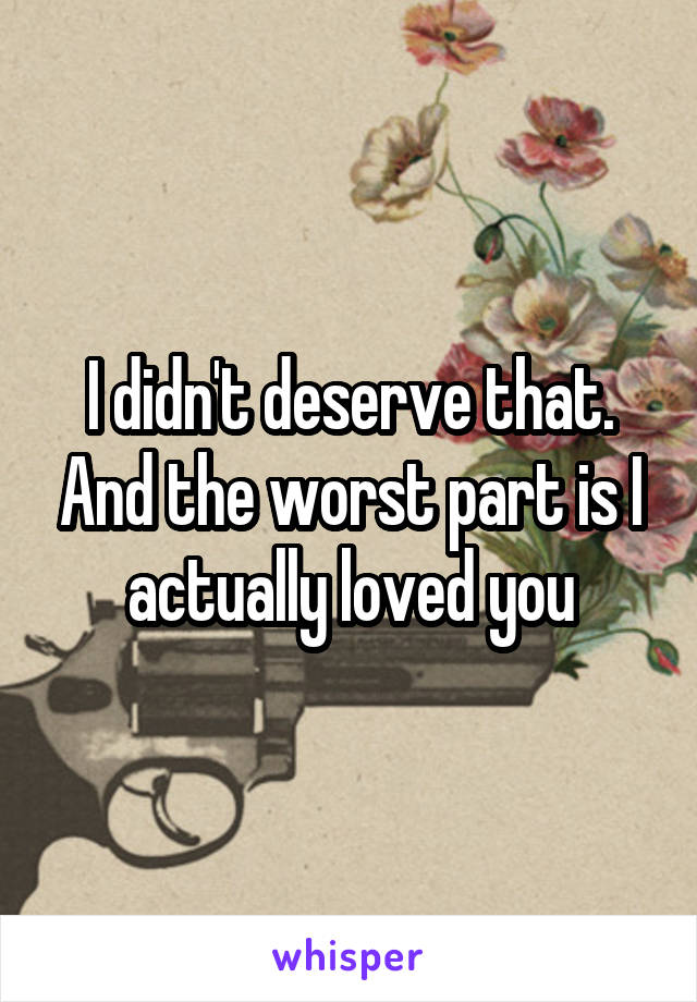 I didn't deserve that. And the worst part is I actually loved you