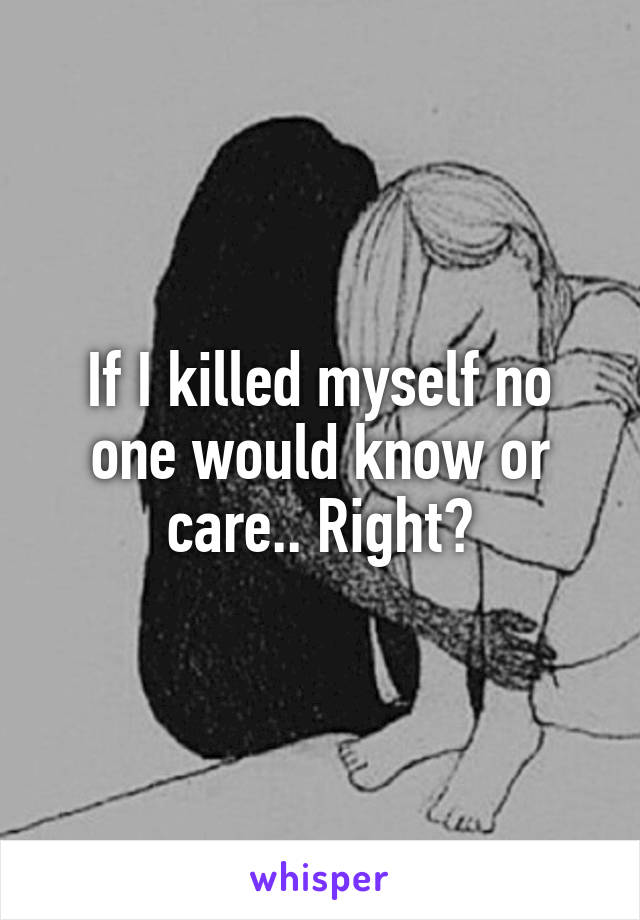 If I killed myself no one would know or care.. Right?