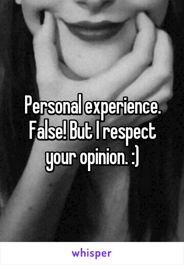 Personal experience. False! But I respect your opinion. :)