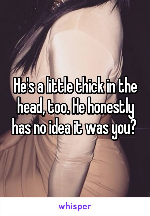 He's a little thick in the head, too. He honestly has no idea it was you? 