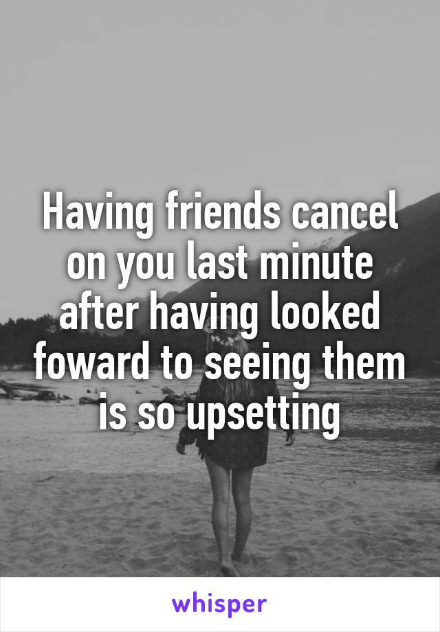 Having friends cancel on you last minute after having looked foward to seeing them is so upsetting