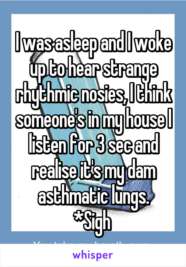 I was asleep and I woke up to hear strange rhythmic nosies, I think someone's in my house I listen for 3 sec and realise it's my dam asthmatic lungs.
*Sigh 