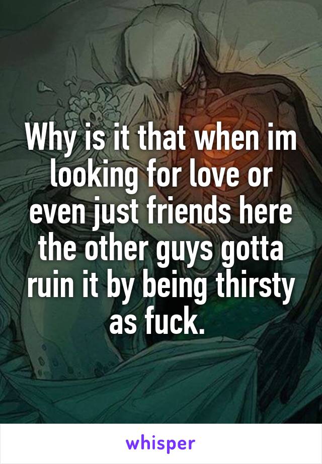 Why is it that when im looking for love or even just friends here the other guys gotta ruin it by being thirsty as fuck. 