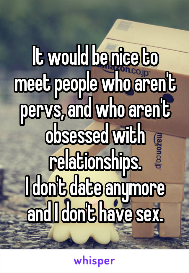 It would be nice to meet people who aren't pervs, and who aren't obsessed with relationships.
I don't date anymore and I don't have sex.