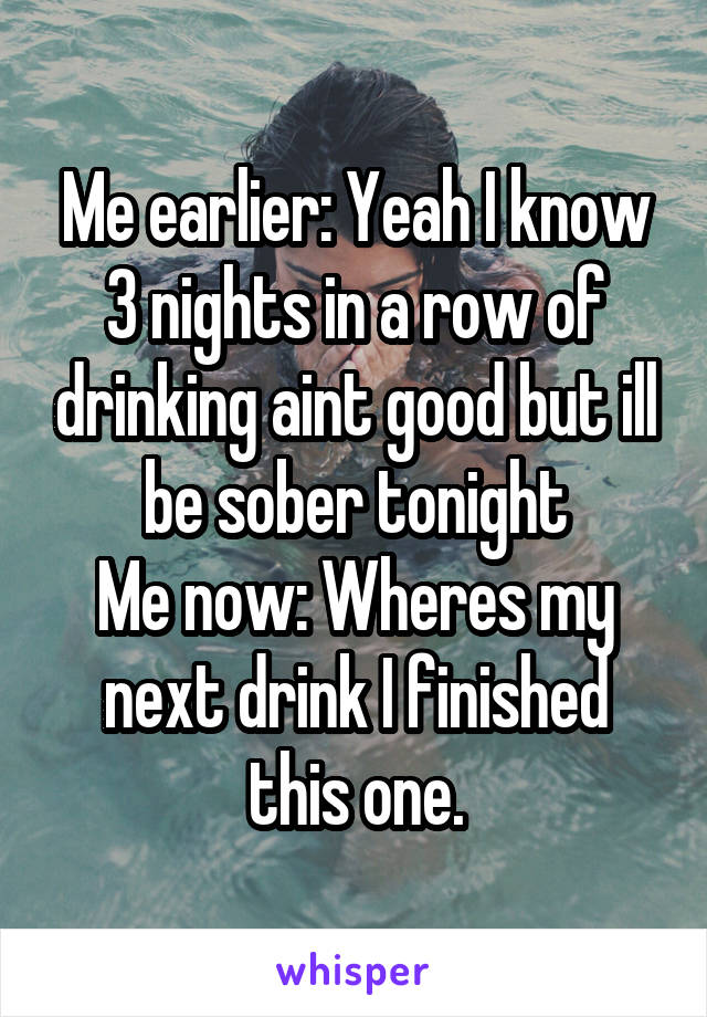 Me earlier: Yeah I know 3 nights in a row of drinking aint good but ill be sober tonight
Me now: Wheres my next drink I finished this one.