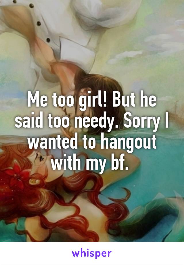 Me too girl! But he said too needy. Sorry I wanted to hangout with my bf. 