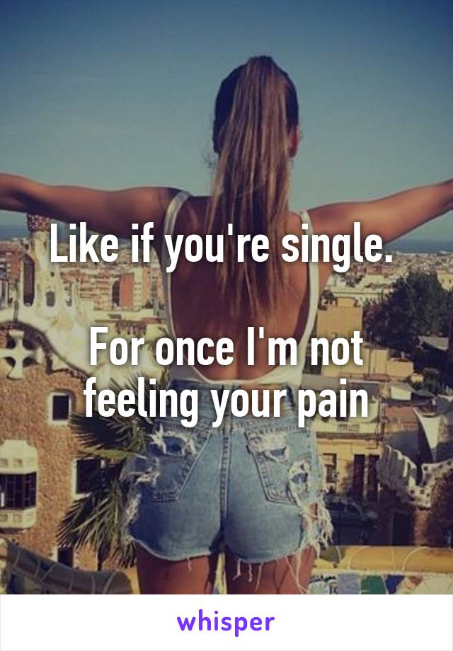 Like if you're single. 

For once I'm not feeling your pain