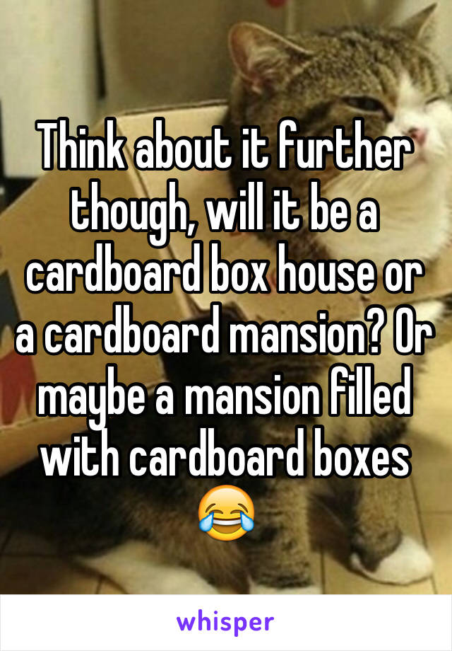 Think about it further though, will it be a cardboard box house or a cardboard mansion? Or maybe a mansion filled with cardboard boxes 😂