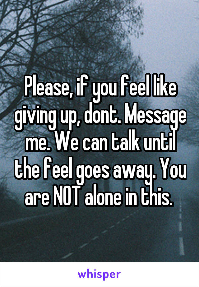 Please, if you feel like giving up, dont. Message me. We can talk until the feel goes away. You are NOT alone in this. 