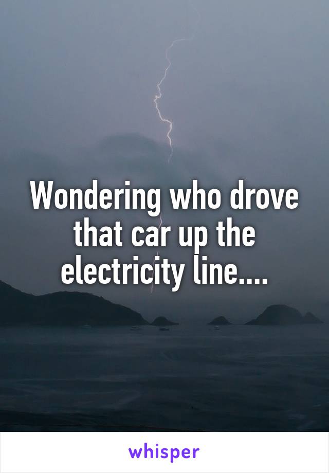 Wondering who drove that car up the electricity line....