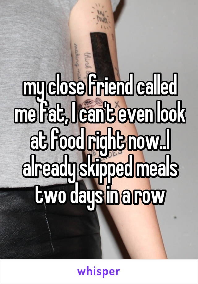 my close friend called me fat, I can't even look at food right now..I already skipped meals two days in a row